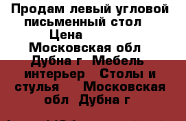 Продам левый угловой письменный стол. › Цена ­ 5 000 - Московская обл., Дубна г. Мебель, интерьер » Столы и стулья   . Московская обл.,Дубна г.